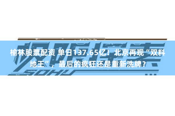 榆林股票配资 单日137.65亿！北京再现“双料地王”，最后的疯狂还是重新洗牌？
