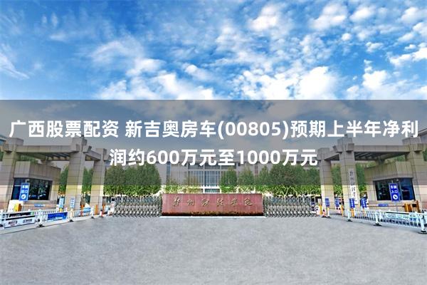 广西股票配资 新吉奥房车(00805)预期上半年净利润约600万元至1000万元