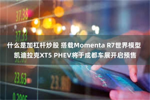 什么是加杠杆炒股 搭载Momenta R7世界模型 凯迪拉克XT5 PHEV将于成都车展开启预售
