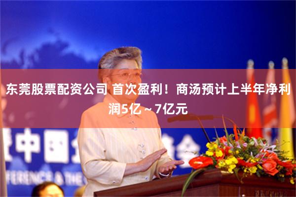 东莞股票配资公司 首次盈利！商汤预计上半年净利润5亿～7亿元