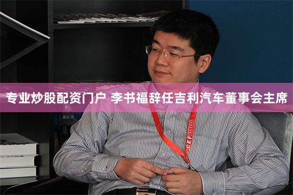 专业炒股配资门户 李书福辞任吉利汽车董事会主席