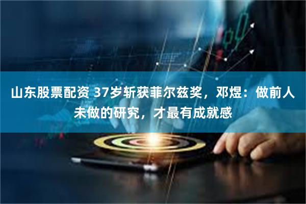 山东股票配资 37岁斩获菲尔兹奖，邓煜：做前人未做的研究，才最有成就感