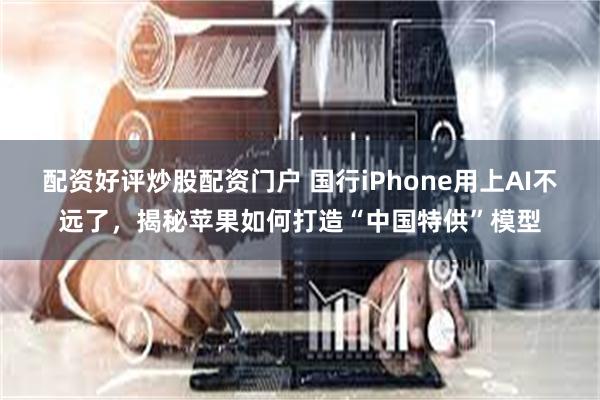 配资好评炒股配资门户 国行iPhone用上AI不远了，揭秘苹果如何打造“中国特供”模型