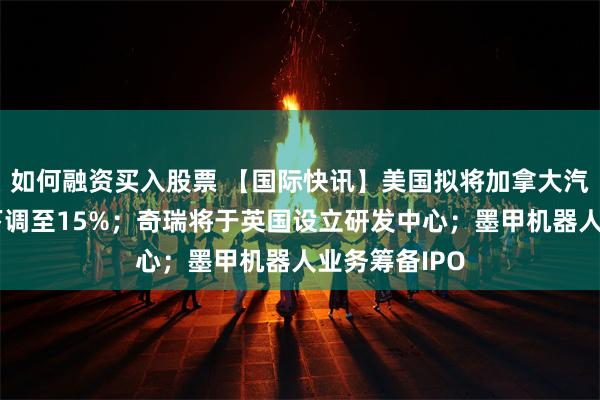 如何融资买入股票 【国际快讯】美国拟将加拿大汽车进口关税下调至15%；奇瑞将于英国设立研发中心；墨甲机器人业务筹备IPO