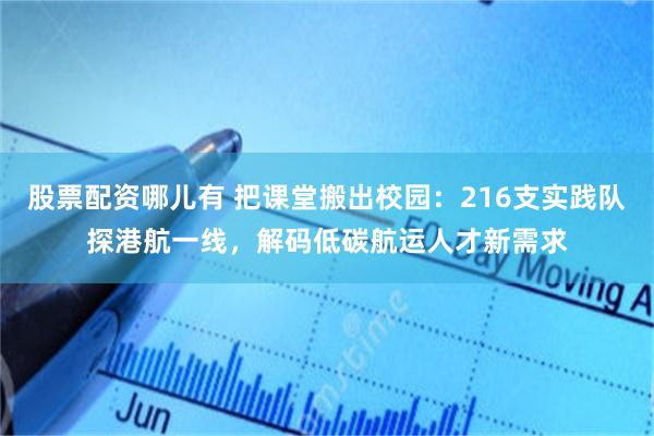 股票配资哪儿有 把课堂搬出校园：216支实践队探港航一线，解码低碳航运人才新需求