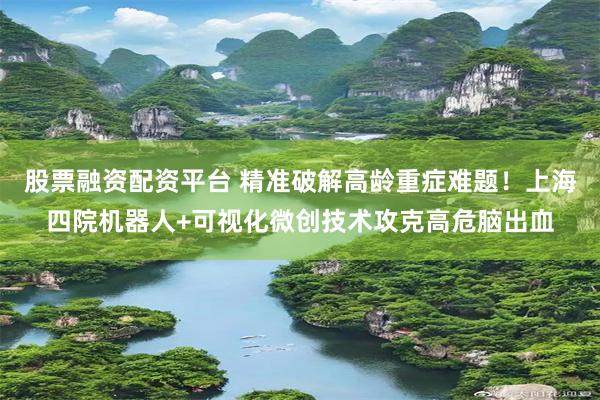 股票融资配资平台 精准破解高龄重症难题！上海四院机器人+可视化微创技术攻克高危脑出血