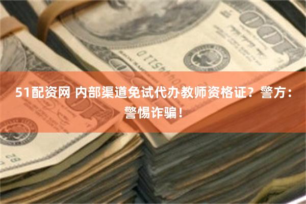 51配资网 内部渠道免试代办教师资格证？警方：警惕诈骗！
