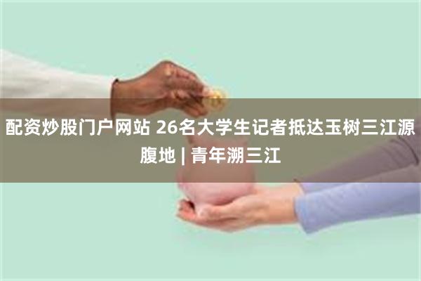 配资炒股门户网站 26名大学生记者抵达玉树三江源腹地 | 青年溯三江
