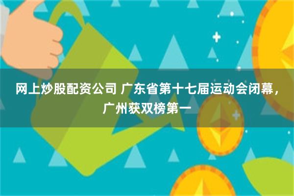 网上炒股配资公司 广东省第十七届运动会闭幕，广州获双榜第一
