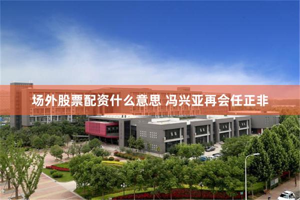 场外股票配资什么意思 冯兴亚再会任正非