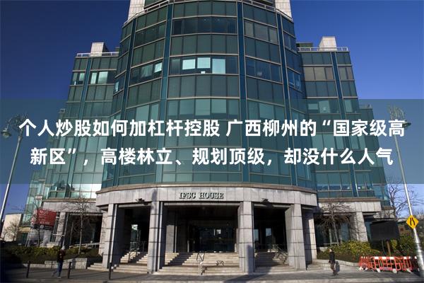 个人炒股如何加杠杆控股 广西柳州的“国家级高新区”，高楼林立、规划顶级，却没什么人气