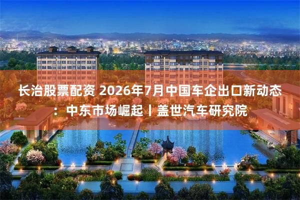 长治股票配资 2026年7月中国车企出口新动态：中东市场崛起丨盖世汽车研究院
