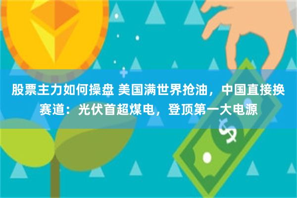 股票主力如何操盘 美国满世界抢油，中国直接换赛道：光伏首超煤电，登顶第一大电源