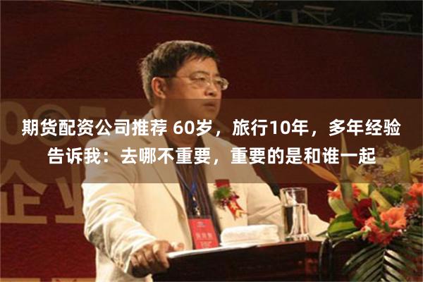 期货配资公司推荐 60岁，旅行10年，多年经验告诉我：去哪不重要，重要的是和谁一起