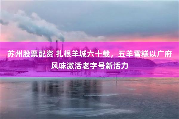 苏州股票配资 扎根羊城六十载，五羊雪糕以广府风味激活老字号新活力