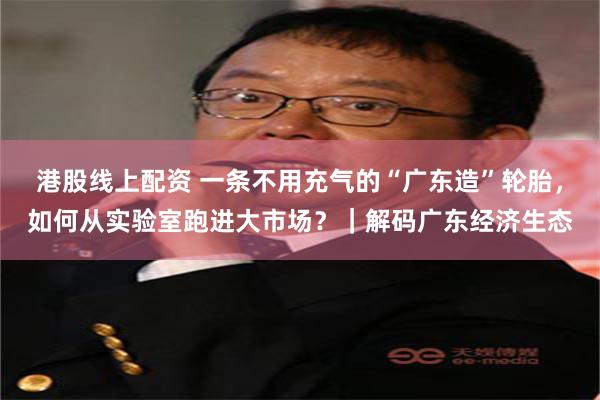港股线上配资 一条不用充气的“广东造”轮胎,如何从实验室跑进大市场?|解码广东经济生态