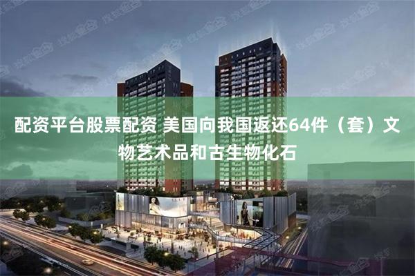 配资平台股票配资 美国向我国返还64件（套）文物艺术品和古生物化石
