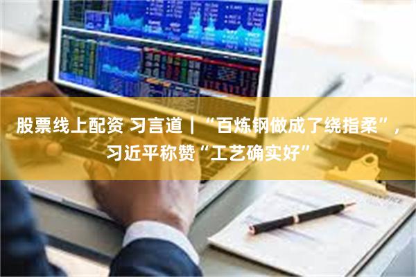 股票线上配资 习言道|“百炼钢做成了绕指柔”,习近平称赞“工艺确实好”