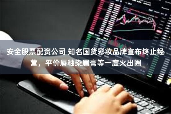 安全股票配资公司 知名国货彩妆品牌宣布终止经营，平价唇釉染眉膏等一度火出圈