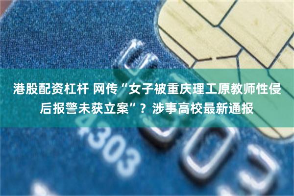 港股配资杠杆 网传“女子被重庆理工原教师性侵后报警未获立案”？涉事高校最新通报