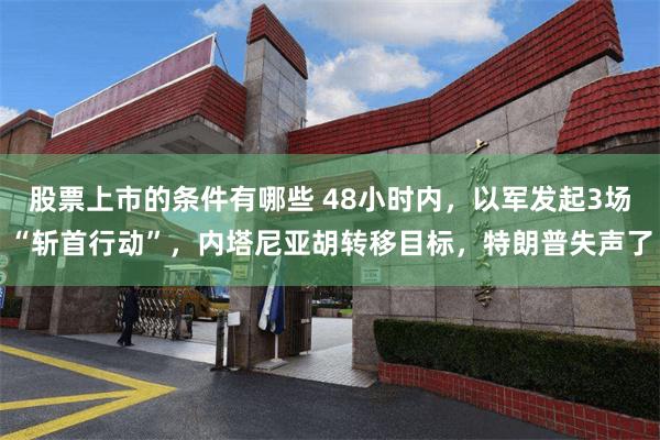 股票上市的条件有哪些 48小时内，以军发起3场“斩首行动”，内塔尼亚胡转移目标，特朗普失声了