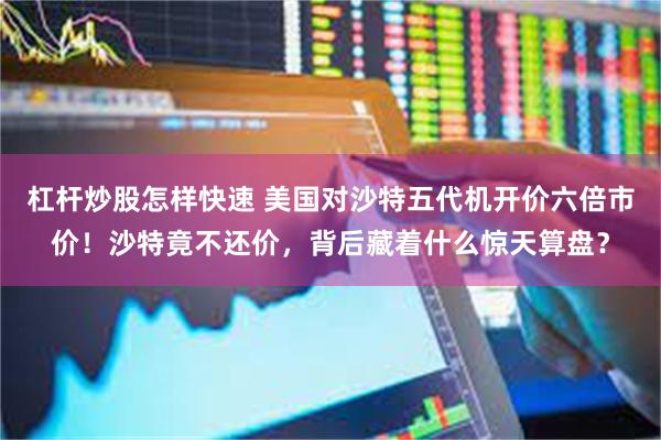 杠杆炒股怎样快速 美国对沙特五代机开价六倍市价！沙特竟不还价，背后藏着什么惊天算盘？
