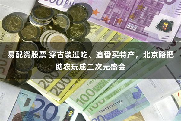 易配资股票 穿古装逛吃、追番买特产，北京路把助农玩成二次元盛会