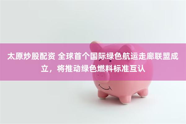 太原炒股配资 全球首个国际绿色航运走廊联盟成立，将推动绿色燃料标准互认