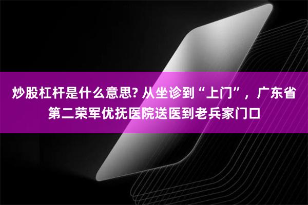 炒股杠杆是什么意思? 从坐诊到“上门”，广东省第二荣军优抚医院送医到老兵家门口