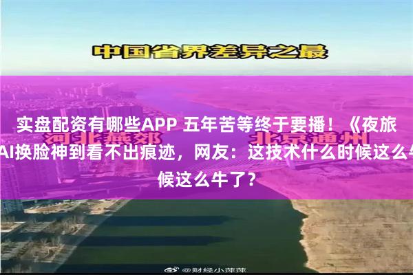 实盘配资有哪些APP 五年苦等终于要播！《夜旅人》AI换脸神到看不出痕迹，网友：这技术什么时候这么牛了？