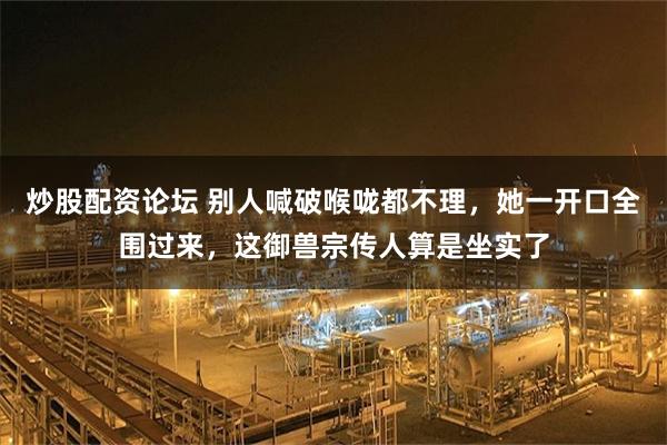 炒股配资论坛 别人喊破喉咙都不理,她一开口全围过来,这御兽宗传人算是坐实了