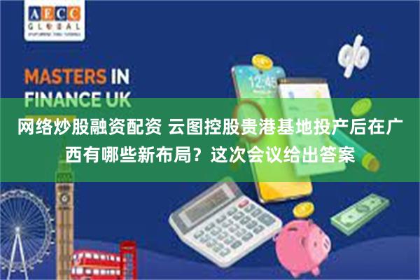 网络炒股融资配资 云图控股贵港基地投产后在广西有哪些新布局？这次会议给出答案