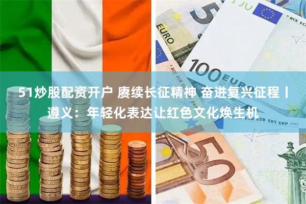 51炒股配资开户 赓续长征精神 奋进复兴征程丨遵义：年轻化表达让红色文化焕生机