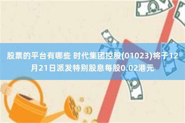 股票的平台有哪些 时代集团控股(01023)将于12月21日派发特别股息每股0.02港元