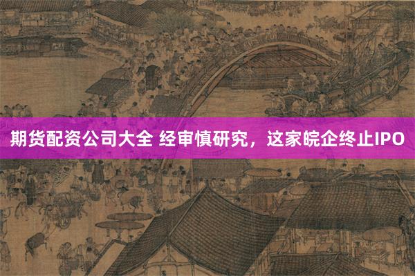 期货配资公司大全 经审慎研究，这家皖企终止IPO