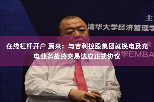 在线杠杆开户 蔚来：与吉利控股集团就换电及充电业务战略交易达成正式协议