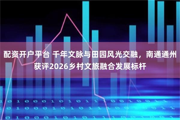 配资开户平台 千年文脉与田园风光交融，南通通州获评2026乡村文旅融合发展标杆