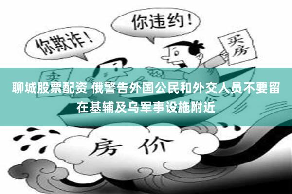 聊城股票配资 俄警告外国公民和外交人员不要留在基辅及乌军事设施附近