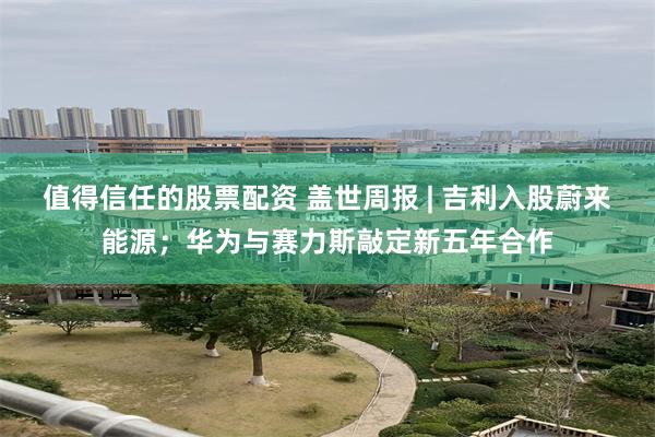 值得信任的股票配资 盖世周报 | 吉利入股蔚来能源;华为与赛力斯敲定新五年合作
