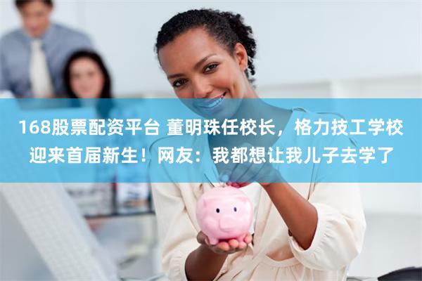 168股票配资平台 董明珠任校长，格力技工学校迎来首届新生！网友：我都想让我儿子去学了