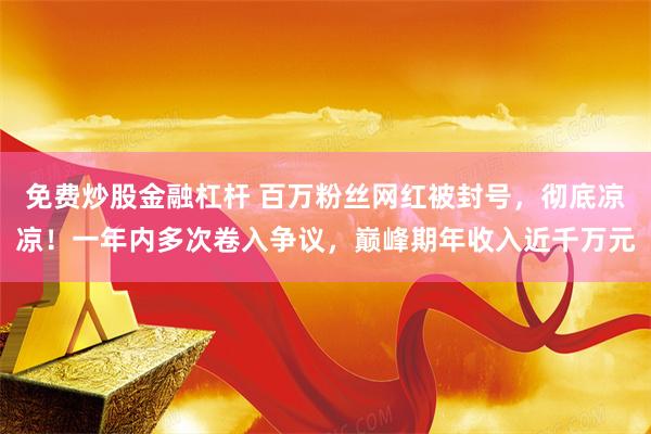 免费炒股金融杠杆 百万粉丝网红被封号，彻底凉凉！一年内多次卷入争议，巅峰期年收入近千万元