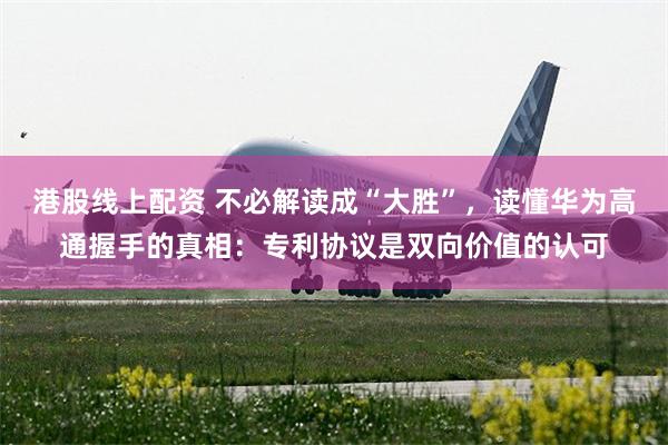 港股线上配资 不必解读成“大胜”，读懂华为高通握手的真相：专利协议是双向价值的认可