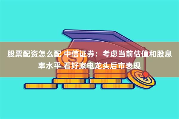 股票配资怎么配 中信证券：考虑当前估值和股息率水平 看好家电龙头后市表现