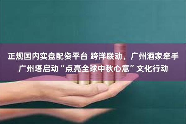 正规国内实盘配资平台 跨洋联动，广州酒家牵手广州塔启动“点亮全球中秋心意”文化行动