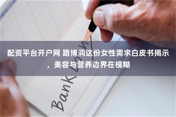 配资平台开户网 路博润这份女性需求白皮书揭示，美容与营养边界在模糊