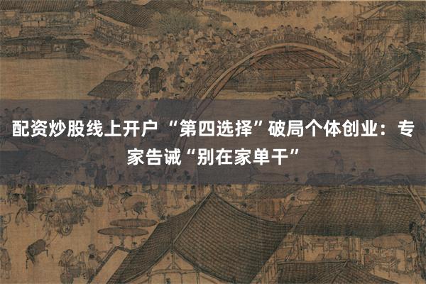 配资炒股线上开户 “第四选择”破局个体创业：专家告诫“别在家单干”