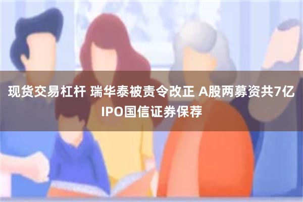 现货交易杠杆 瑞华泰被责令改正 A股两募资共7亿IPO国信证券保荐