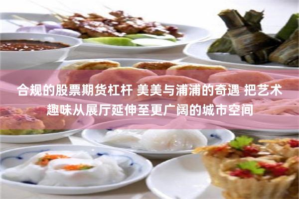 合规的股票期货杠杆 美美与浦浦的奇遇 把艺术趣味从展厅延伸至更广阔的城市空间