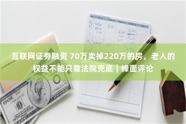 互联网证劵融资 70万卖掉220万的房,老人的权益不能只靠法院兜底|锋面评论