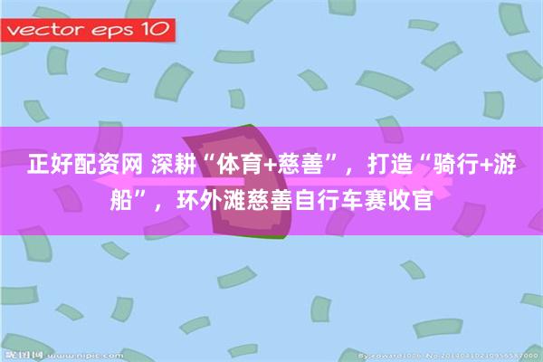 正好配资网 深耕“体育+慈善”，打造“骑行+游船”，环外滩慈善自行车赛收官